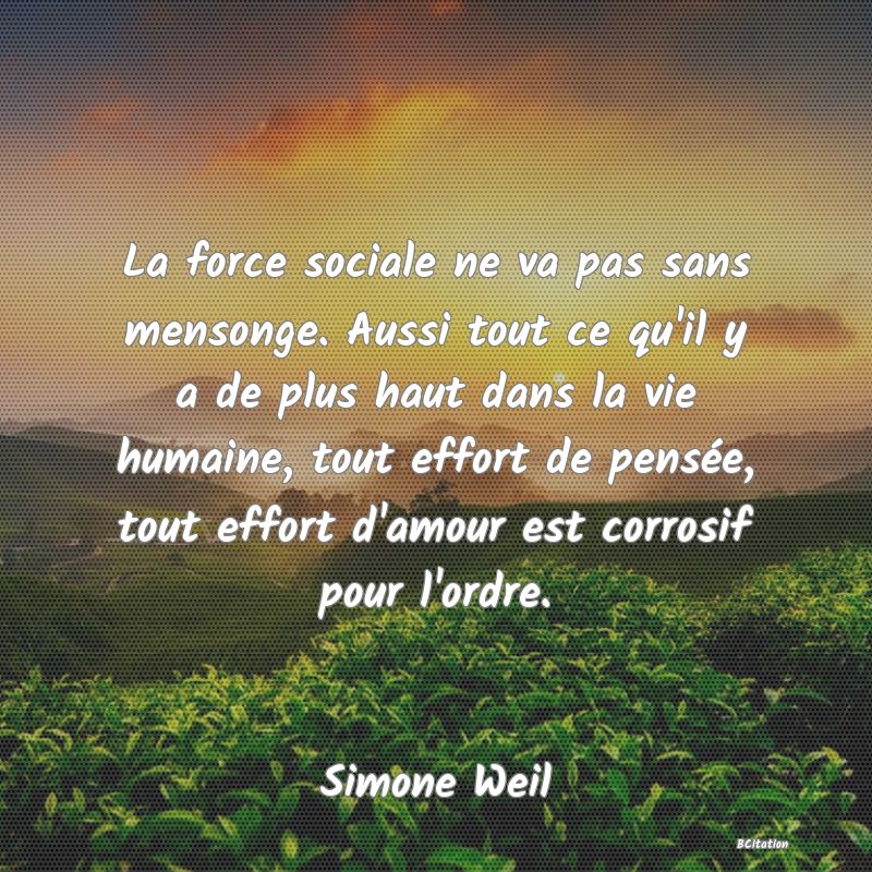 image de citation: La force sociale ne va pas sans mensonge. Aussi tout ce qu'il y a de plus haut dans la vie humaine, tout effort de pensée, tout effort d'amour est corrosif pour l'ordre.