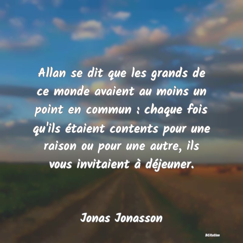 Belle Citation - Allan se dit que les grands de ce monde avaient au moins un point en commun : chaque fois qu'ils étaient contents pour une raison ou pour une autre, ils vous invitaient à déjeuner. - Jonas Jonasson