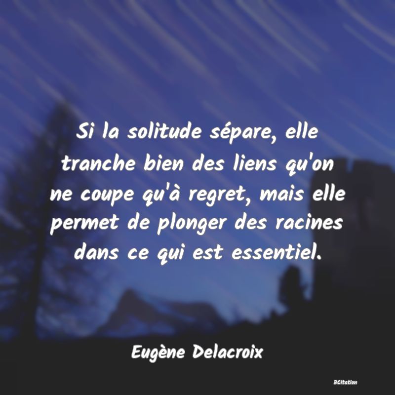 Belle Citation - Si la solitude sépare, elle tranche bien des liens qu'on ne coupe qu'à regret, mais elle permet de plonger des racines dans ce qui est essentiel. - Eugène Delacroix