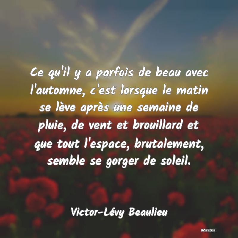 Belle Citation - Ce qu'il y a parfois de beau avec l'automne, c'est lorsque le matin se lève après une semaine de pluie, de vent et brouillard et que tout l'espace, brutalement, semble se gorger de soleil. - Victor-Lévy Beaulieu