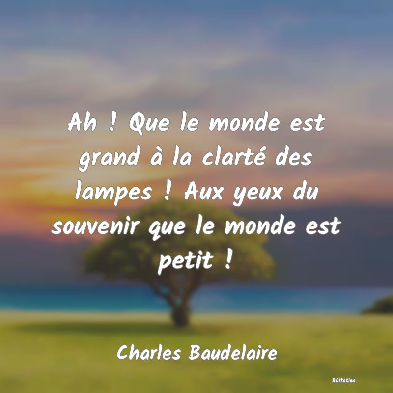 Belle Citation - Ah ! Que le monde est grand à la clarté des lampes ! Aux yeux du souvenir que le monde est petit ! - Charles Baudelaire