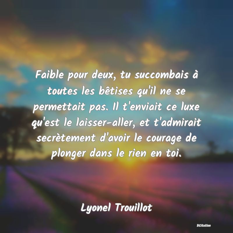 image de citation: Faible pour deux, tu succombais à toutes les bêtises qu'il ne se permettait pas. Il t'enviait ce luxe qu'est le laisser-aller, et t'admirait secrètement d'avoir le courage de plonger dans le rien en toi.