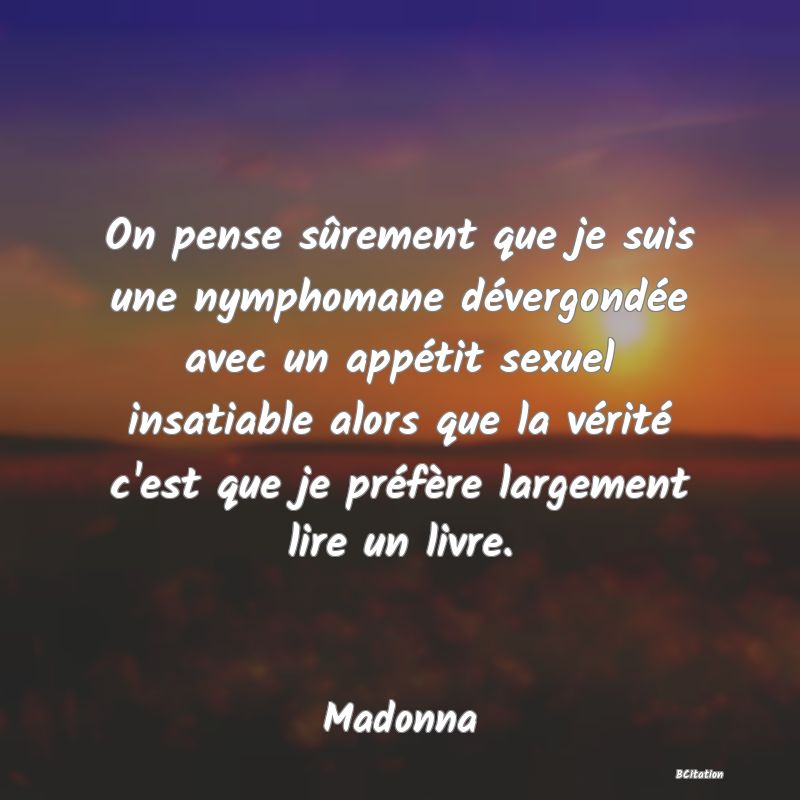 image de citation: On pense sûrement que je suis une nymphomane dévergondée avec un appétit sexuel insatiable alors que la vérité c'est que je préfère largement lire un livre.