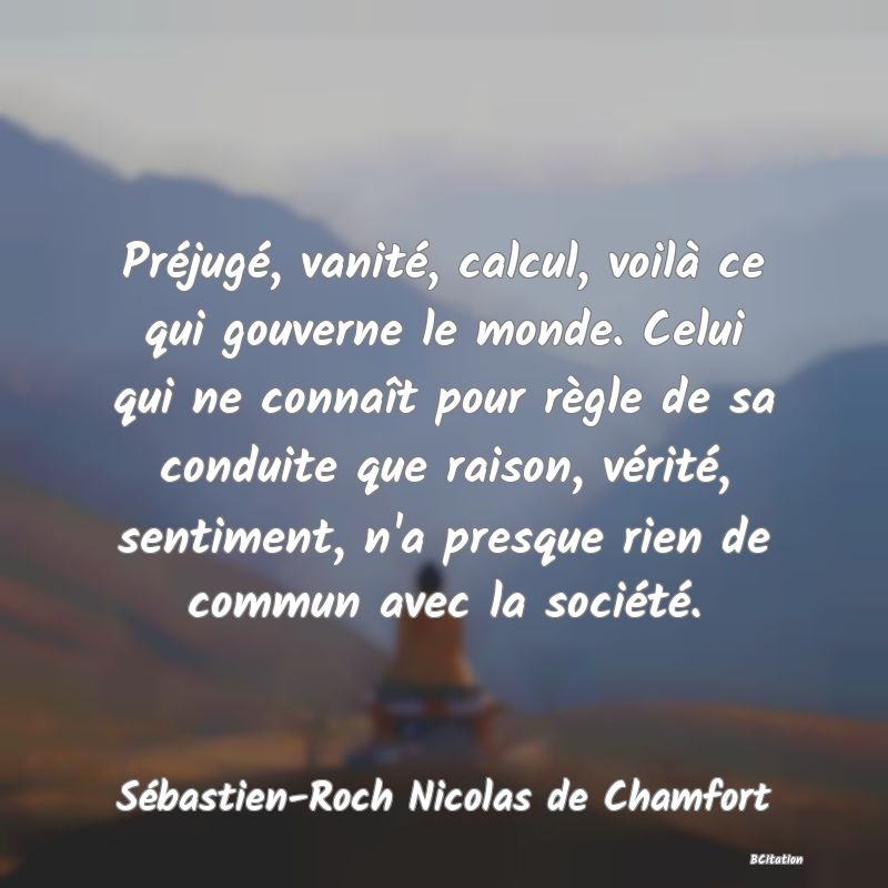 image de citation: Préjugé, vanité, calcul, voilà ce qui gouverne le monde. Celui qui ne connaît pour règle de sa conduite que raison, vérité, sentiment, n'a presque rien de commun avec la société.