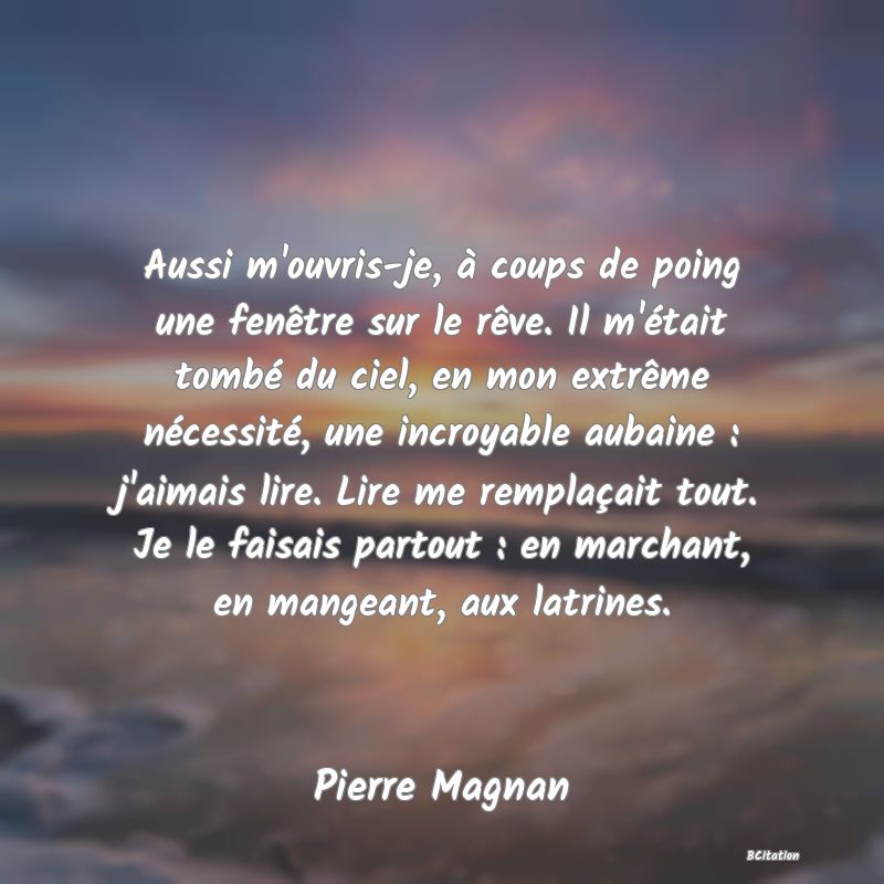 image de citation: Aussi m'ouvris-je, à coups de poing une fenêtre sur le rêve. Il m'était tombé du ciel, en mon extrême nécessité, une incroyable aubaine : j'aimais lire. Lire me remplaçait tout. Je le faisais partout : en marchant, en mangeant, aux latrines.