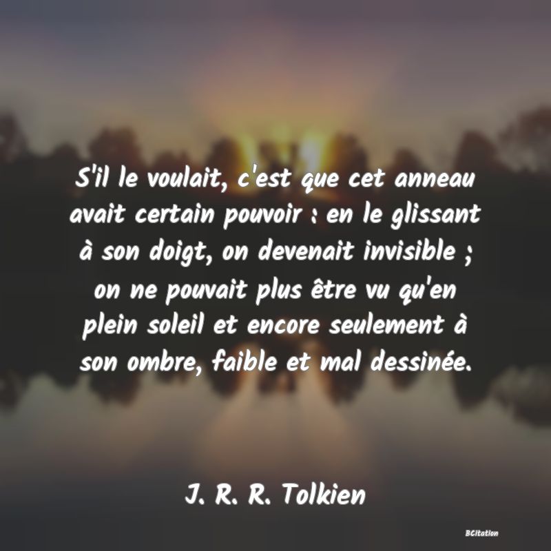 Belle Citation - S'il le voulait, c'est que cet anneau avait certain pouvoir : en le glissant à son doigt, on devenait invisible ; on ne pouvait plus être vu qu'en plein soleil et encore seulement à son ombre, faible et mal dessinée. - J. R. R. Tolkien