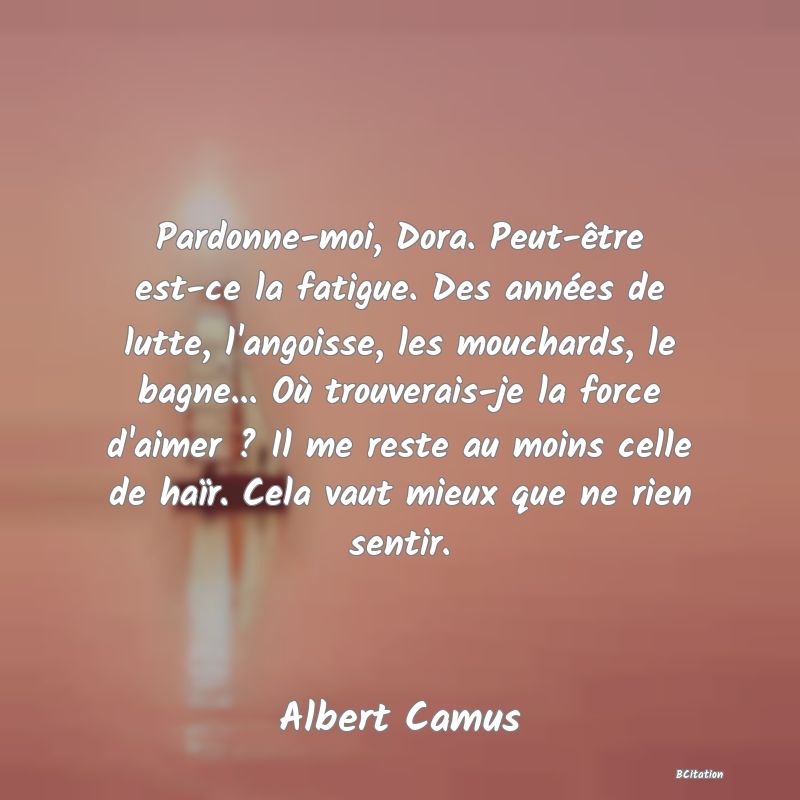 image de citation: Pardonne-moi, Dora. Peut-être est-ce la fatigue. Des années de lutte, l'angoisse, les mouchards, le bagne... Où trouverais-je la force d'aimer ? Il me reste au moins celle de haïr. Cela vaut mieux que ne rien sentir.