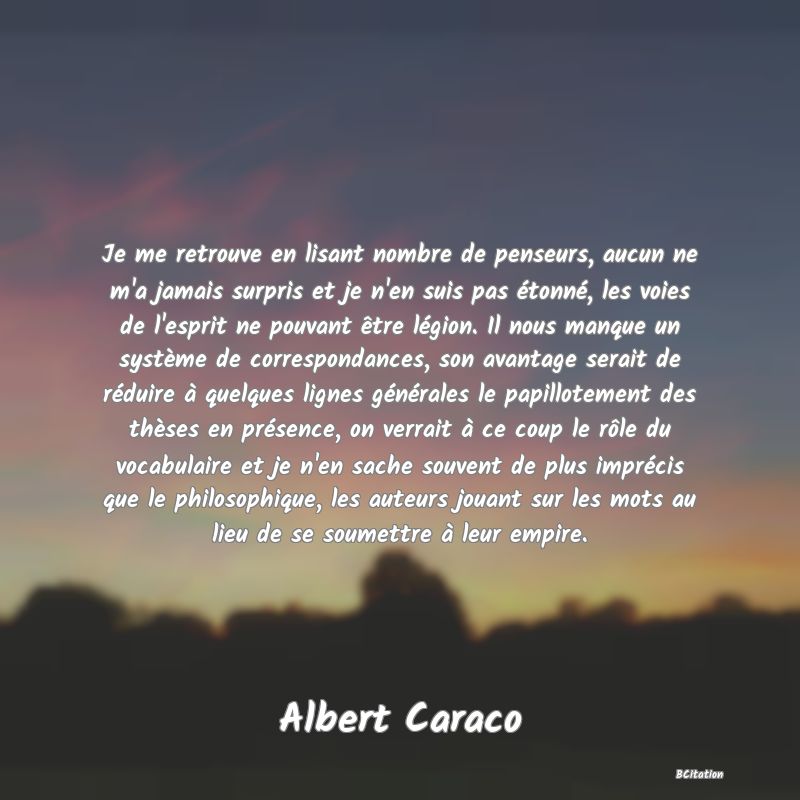 image de citation: Je me retrouve en lisant nombre de penseurs, aucun ne m'a jamais surpris et je n'en suis pas étonné, les voies de l'esprit ne pouvant être légion. Il nous manque un système de correspondances, son avantage serait de réduire à quelques lignes générales le papillotement des thèses en présence, on verrait à ce coup le rôle du vocabulaire et je n'en sache souvent de plus imprécis que le philosophique, les auteurs jouant sur les mots au lieu de se soumettre à leur empire.