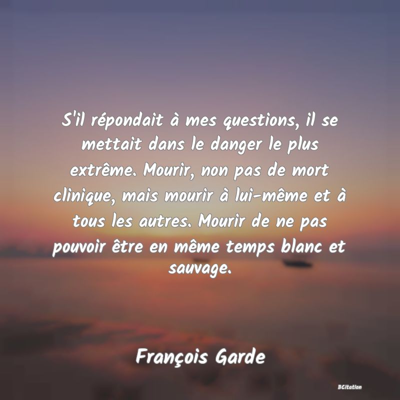 image de citation: S'il répondait à mes questions, il se mettait dans le danger le plus extrême. Mourir, non pas de mort clinique, mais mourir à lui-même et à tous les autres. Mourir de ne pas pouvoir être en même temps blanc et sauvage.