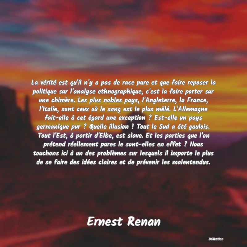 Belle Citation - La vérité est qu'il n'y a pas de race pure et que faire reposer la politique sur l'analyse ethnographique, c'est la faire porter sur une chimère. Les plus nobles pays, l'Angleterre, la France, l'Italie, sont ceux où le sang est le plus mêlé. L'Allemagne fait-elle à cet égard une exception ? Est-elle un pays germanique pur ? Quelle illusion ! Tout le Sud a été gaulois. Tout l'Est, à partir d'Elbe, est slave. Et les parties que l'on prétend réellement pures le sont-elles en effet ? Nous touchons ici à un des problèmes sur lesquels il importe le plus de se faire des idées claires et de prévenir les malentendus. - Ernest Renan