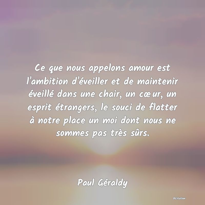 Belle Citation - Ce que nous appelons amour est l'ambition d'éveiller et de maintenir éveillé dans une chair, un cœur, un esprit étrangers, le souci de flatter à notre place un moi dont nous ne sommes pas très sûrs. - Paul Géraldy