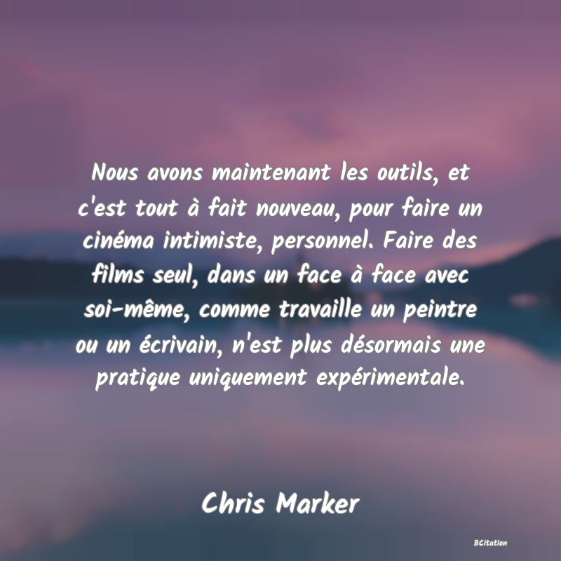 image de citation: Nous avons maintenant les outils, et c'est tout à fait nouveau, pour faire un cinéma intimiste, personnel. Faire des films seul, dans un face à face avec soi-même, comme travaille un peintre ou un écrivain, n'est plus désormais une pratique uniquement expérimentale.