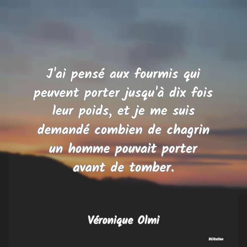 Belle Citation - J'ai pensé aux fourmis qui peuvent porter jusqu'à dix fois leur poids, et je me suis demandé combien de chagrin un homme pouvait porter avant de tomber. - Véronique Olmi