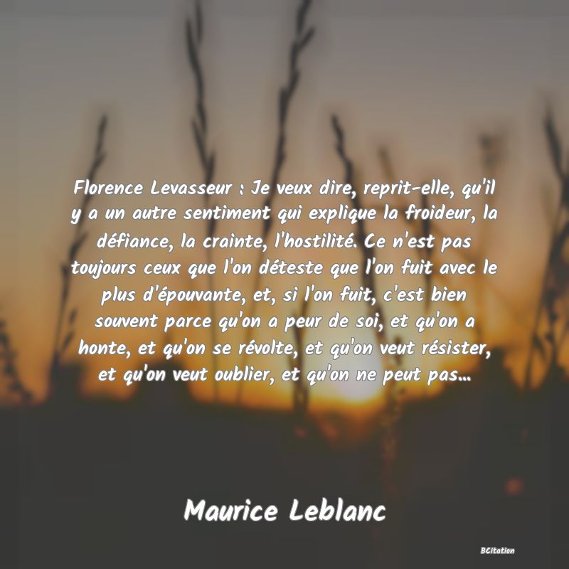 image de citation: Florence Levasseur : Je veux dire, reprit-elle, qu'il y a un autre sentiment qui explique la froideur, la défiance, la crainte, l'hostilité. Ce n'est pas toujours ceux que l'on déteste que l'on fuit avec le plus d'épouvante, et, si l'on fuit, c'est bien souvent parce qu'on a peur de soi, et qu'on a honte, et qu'on se révolte, et qu'on veut résister, et qu'on veut oublier, et qu'on ne peut pas...