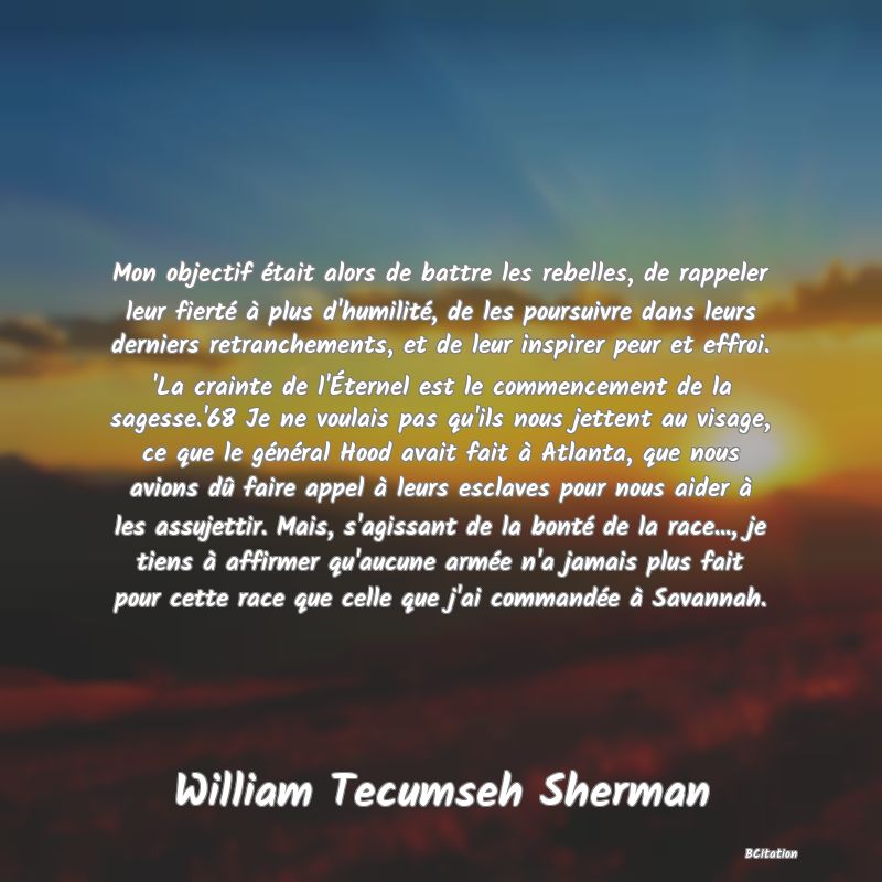 image de citation: Mon objectif était alors de battre les rebelles, de rappeler leur fierté à plus d'humilité, de les poursuivre dans leurs derniers retranchements, et de leur inspirer peur et effroi. 'La crainte de l'Éternel est le commencement de la sagesse.'68 Je ne voulais pas qu'ils nous jettent au visage, ce que le général Hood avait fait à Atlanta, que nous avions dû faire appel à leurs esclaves pour nous aider à les assujettir. Mais, s'agissant de la bonté de la race..., je tiens à affirmer qu'aucune armée n'a jamais plus fait pour cette race que celle que j'ai commandée à Savannah.