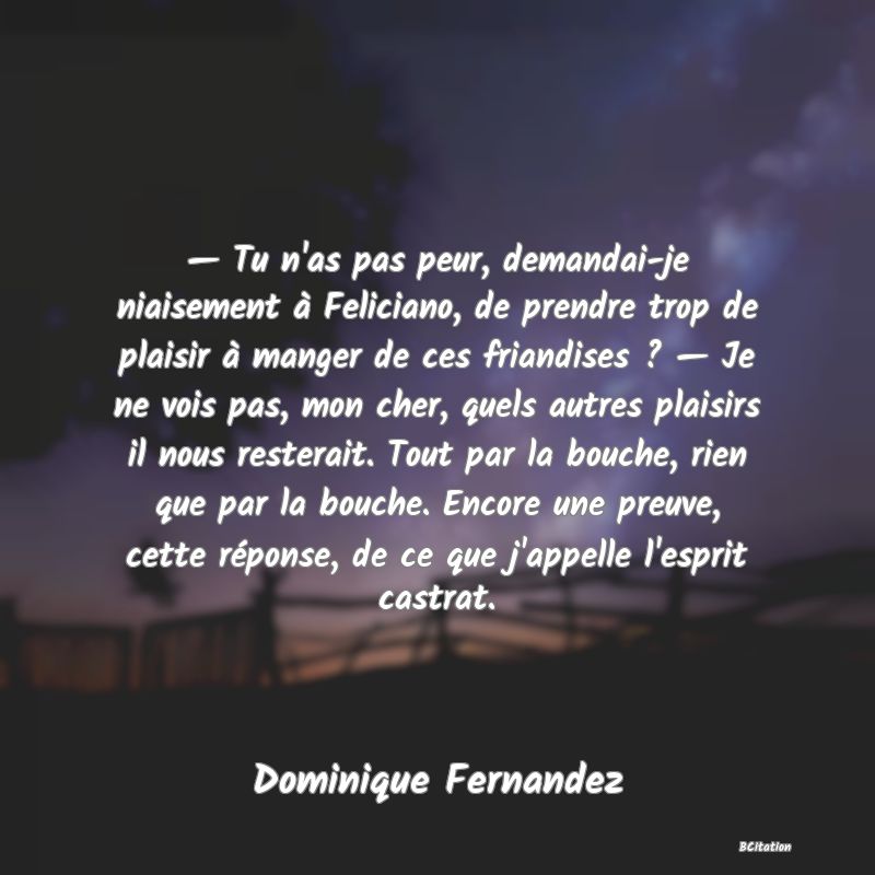 image de citation: — Tu n'as pas peur, demandai-je niaisement à Feliciano, de prendre trop de plaisir à manger de ces friandises ? — Je ne vois pas, mon cher, quels autres plaisirs il nous resterait. Tout par la bouche, rien que par la bouche. Encore une preuve, cette réponse, de ce que j'appelle l'esprit castrat.