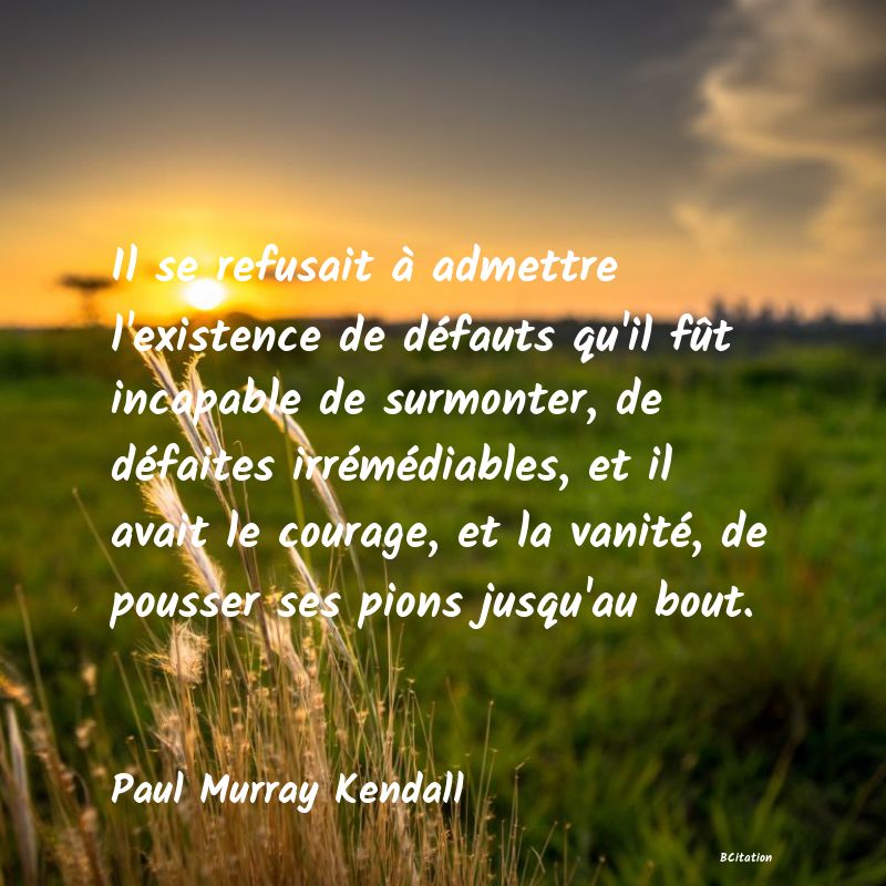 image de citation: Il se refusait à admettre l'existence de défauts qu'il fût incapable de surmonter, de défaites irrémédiables, et il avait le courage, et la vanité, de pousser ses pions jusqu'au bout.