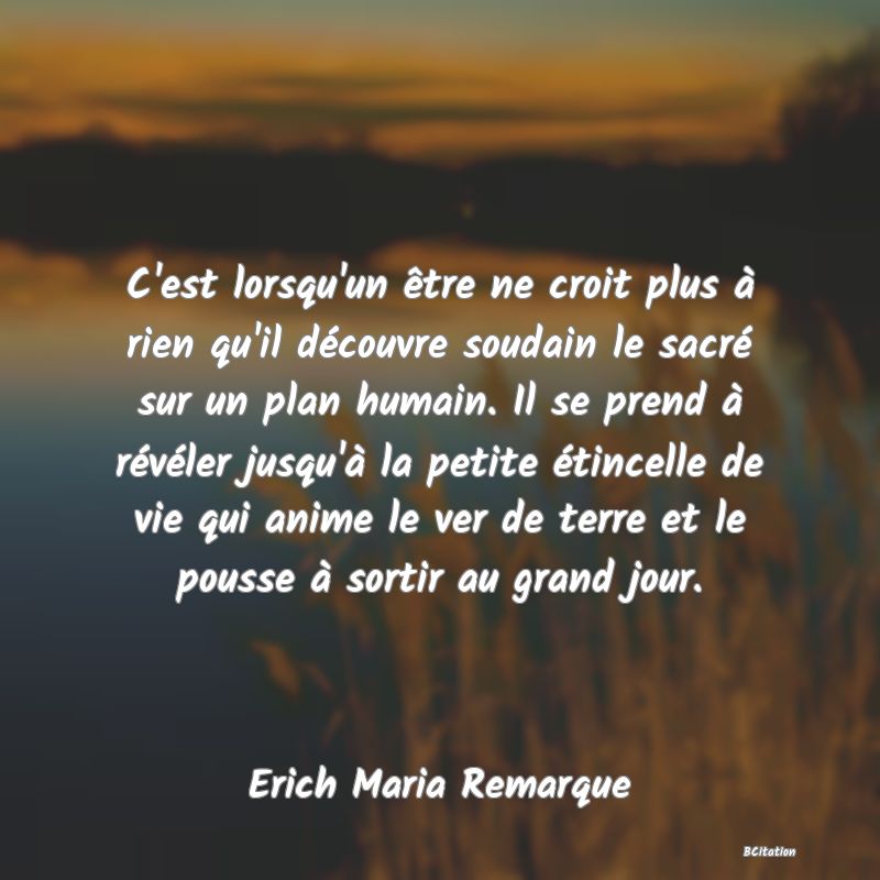 image de citation: C'est lorsqu'un être ne croit plus à rien qu'il découvre soudain le sacré sur un plan humain. Il se prend à révéler jusqu'à la petite étincelle de vie qui anime le ver de terre et le pousse à sortir au grand jour.