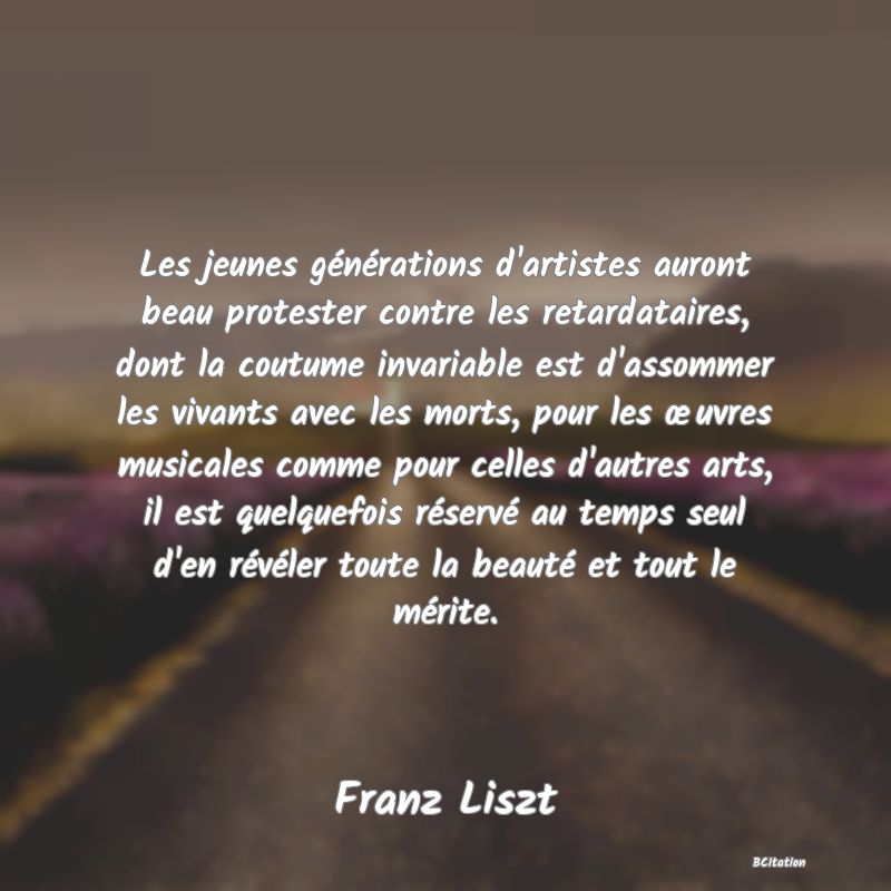 image de citation: Les jeunes générations d'artistes auront beau protester contre les retardataires, dont la coutume invariable est d'assommer les vivants avec les morts, pour les œuvres musicales comme pour celles d'autres arts, il est quelquefois réservé au temps seul d'en révéler toute la beauté et tout le mérite.