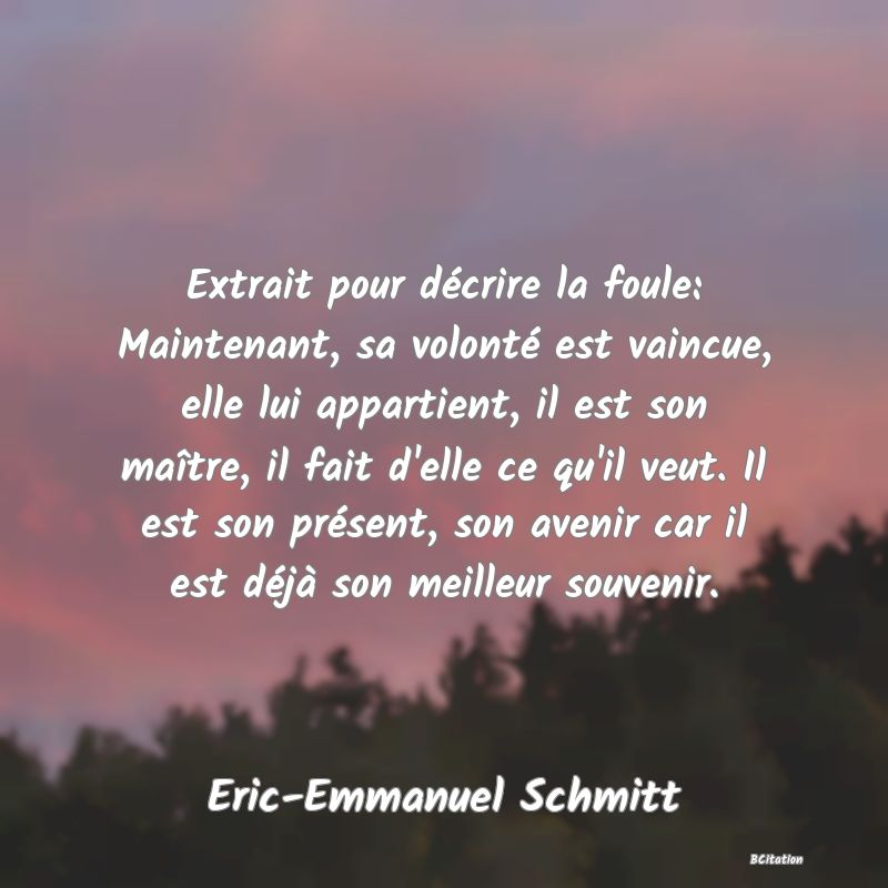 Belle Citation - Extrait pour décrire la foule: Maintenant, sa volonté est vaincue, elle lui appartient, il est son maître, il fait d'elle ce qu'il veut. Il est son présent, son avenir car il est déjà son meilleur souvenir. - Eric-Emmanuel Schmitt
