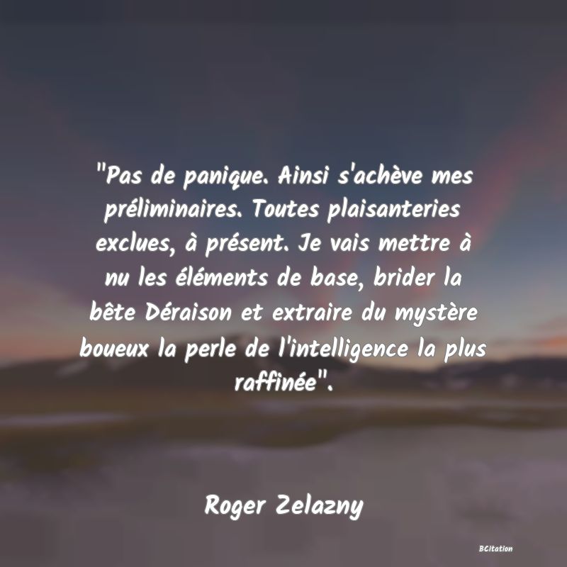 image de citation:  Pas de panique. Ainsi s'achève mes préliminaires. Toutes plaisanteries exclues, à présent. Je vais mettre à nu les éléments de base, brider la bête Déraison et extraire du mystère boueux la perle de l'intelligence la plus raffinée .