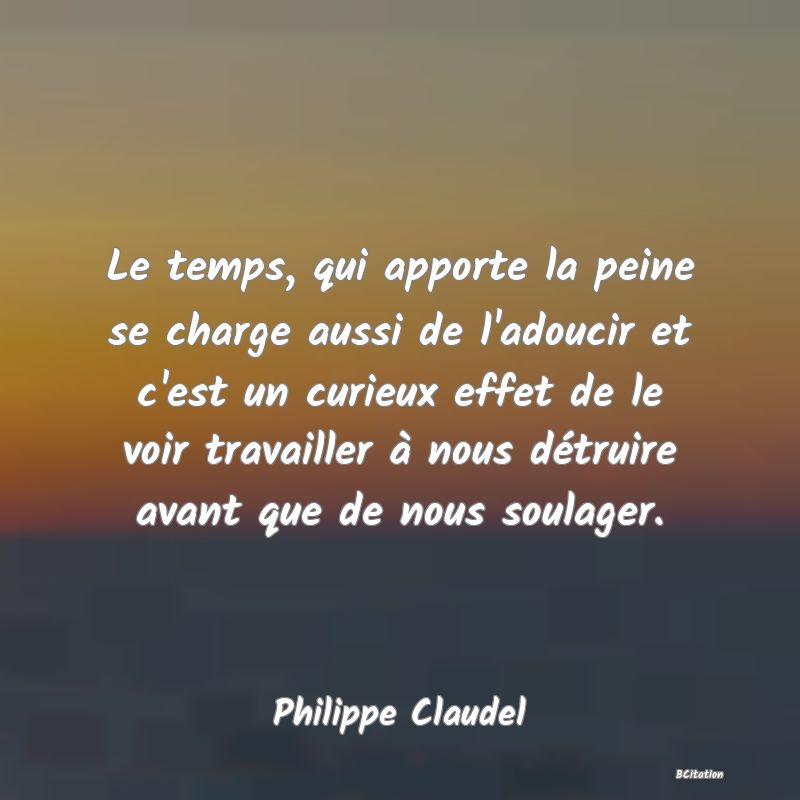 image de citation: Le temps, qui apporte la peine se charge aussi de l'adoucir et c'est un curieux effet de le voir travailler à nous détruire avant que de nous soulager.