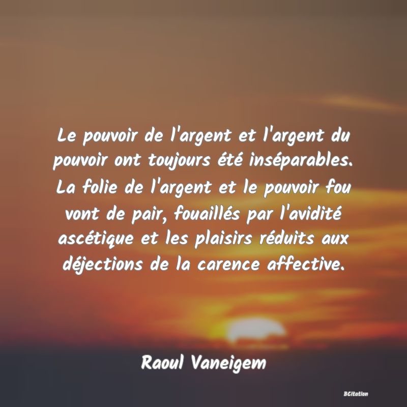 image de citation: Le pouvoir de l'argent et l'argent du pouvoir ont toujours été inséparables. La folie de l'argent et le pouvoir fou vont de pair, fouaillés par l'avidité ascétique et les plaisirs réduits aux déjections de la carence affective.