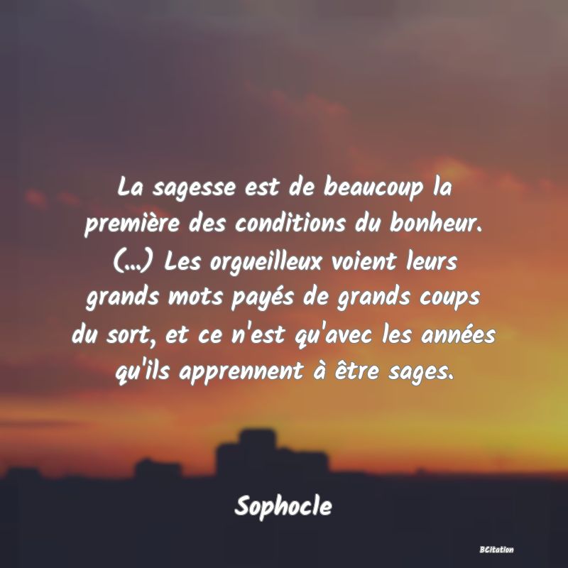 image de citation: La sagesse est de beaucoup la première des conditions du bonheur. (...) Les orgueilleux voient leurs grands mots payés de grands coups du sort, et ce n'est qu'avec les années qu'ils apprennent à être sages.