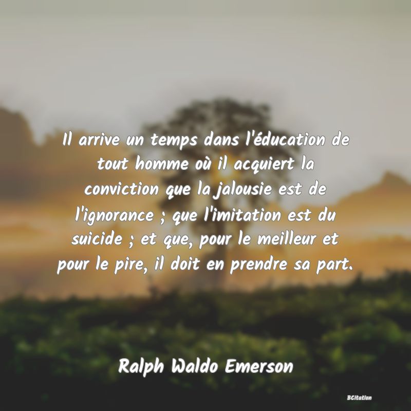 image de citation: Il arrive un temps dans l'éducation de tout homme où il acquiert la conviction que la jalousie est de l'ignorance ; que l'imitation est du suicide ; et que, pour le meilleur et pour le pire, il doit en prendre sa part.