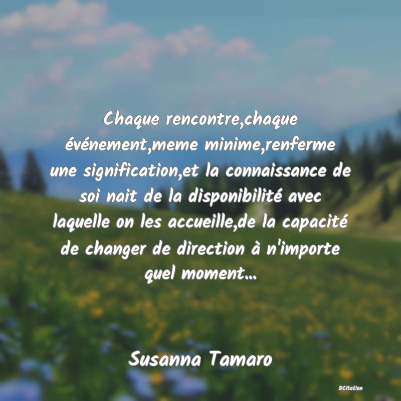 Belle Citation - Chaque rencontre,chaque événement,meme minime,renferme une signification,et la connaissance de soi nait de la disponibilité avec laquelle on les accueille,de la capacité de changer de direction à n'importe quel moment... - Susanna Tamaro