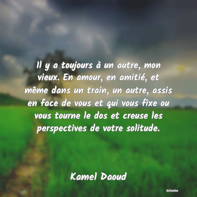 image de citation: Il y a toujours à un autre, mon vieux. En amour, en amitié, et même dans un train, un autre, assis en face de vous et qui vous fixe ou vous tourne le dos et creuse les perspectives de votre solitude.