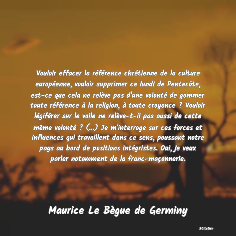 Belle Citation - Vouloir effacer la référence chrétienne de la culture européenne, vouloir supprimer ce lundi de Pentecôte, est-ce que cela ne relève pas d'une volonté de gommer toute référence à la religion, à toute croyance ? Vouloir légiférer sur le voile ne relève-t-il pas aussi de cette même volonté ? (...) Je m'interroge sur ces forces et influences qui travaillent dans ce sens, poussant notre pays au bord de positions intégristes. Oui, je veux parler notamment de la franc-maçonnerie. - Maurice Le Bègue de Germiny