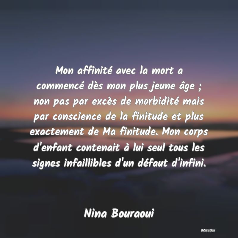 image de citation: Mon affinité avec la mort a commencé dès mon plus jeune âge ; non pas par excès de morbidité mais par conscience de la finitude et plus exactement de Ma finitude. Mon corps d'enfant contenait à lui seul tous les signes infaillibles d'un défaut d'infini.
