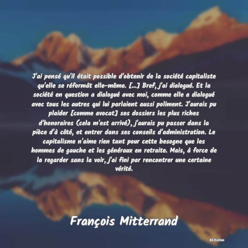 image de citation: J'ai pensé qu'il était possible d'obtenir de la société capitaliste qu'elle se réformât elle-même. [...] Bref, j'ai dialogué. Et la société en question a dialogué avec moi, comme elle a dialogué avec tous les autres qui lui parlaient aussi poliment. J'aurais pu plaider [comme avocat] ses dossiers les plus riches d'honoraires (cela m'est arrivé), j'aurais pu passer dans la pièce d'à côté, et entrer dans ses conseils d'administration. Le capitalisme n'aime rien tant pour cette besogne que les hommes de gauche et les généraux en retraite. Mais, à force de la regarder sans la voir, j'ai fini par rencontrer une certaine vérité.