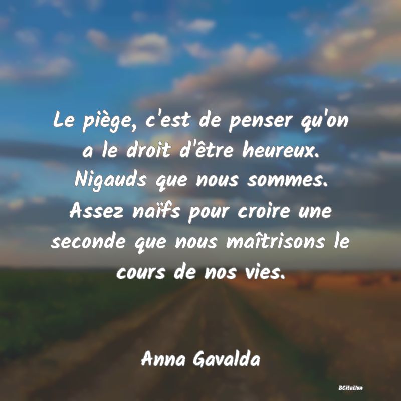 image de citation: Le piège, c'est de penser qu'on a le droit d'être heureux. Nigauds que nous sommes. Assez naïfs pour croire une seconde que nous maîtrisons le cours de nos vies.