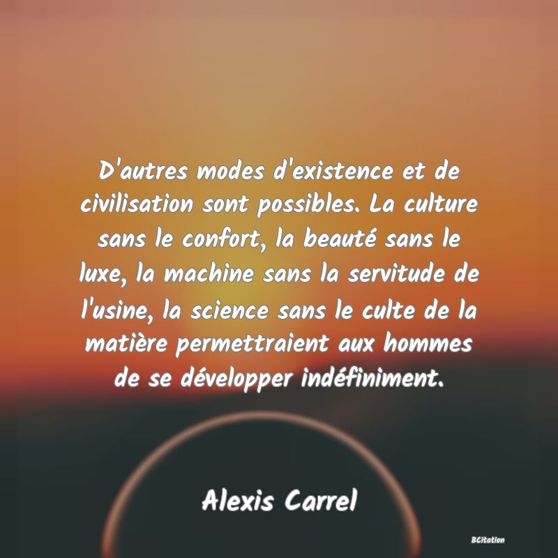 Belle Citation - D'autres modes d'existence et de civilisation sont possibles. La culture sans le confort, la beauté sans le luxe, la machine sans la servitude de l'usine, la science sans le culte de la matière permettraient aux hommes de se développer indéfiniment. - Alexis Carrel