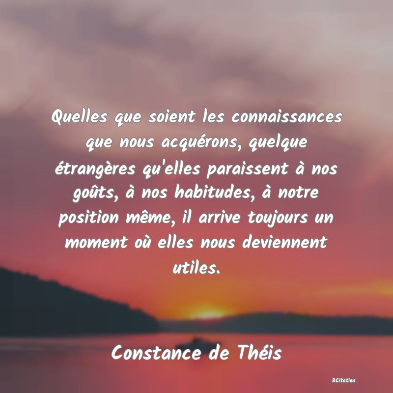 image de citation: Quelles que soient les connaissances que nous acquérons, quelque étrangères qu'elles paraissent à nos goûts, à nos habitudes, à notre position même, il arrive toujours un moment où elles nous deviennent utiles.