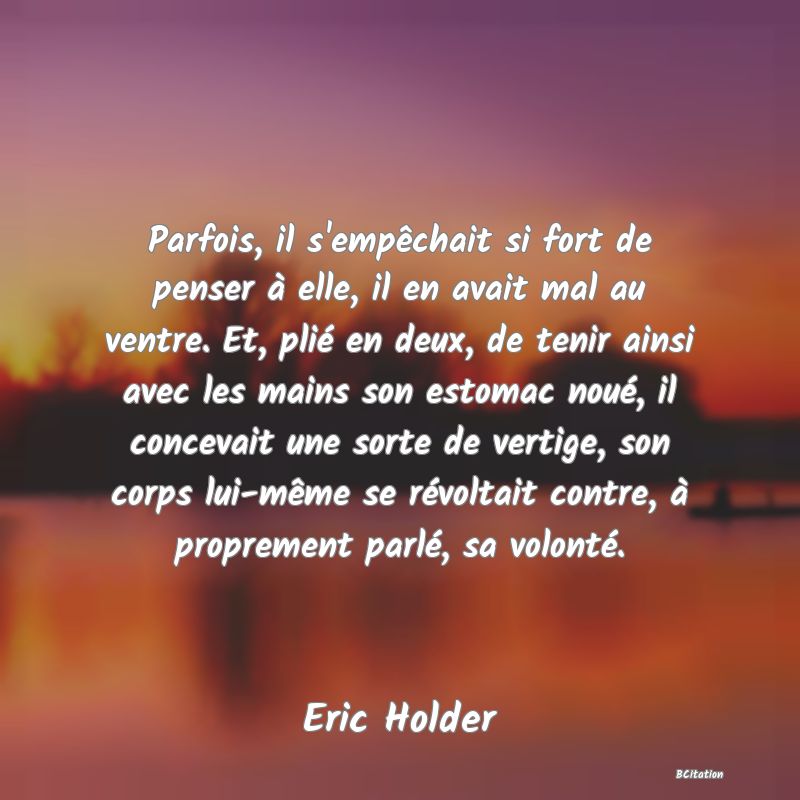 Belle Citation - Parfois, il s'empêchait si fort de penser à elle, il en avait mal au ventre. Et, plié en deux, de tenir ainsi avec les mains son estomac noué, il concevait une sorte de vertige, son corps lui-même se révoltait contre, à proprement parlé, sa volonté. - Eric Holder