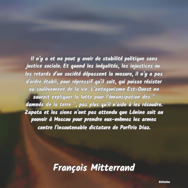 image de citation: Il n'y a et ne peut y avoir de stabilité politique sans justice sociale. Et quand les inégalités, les injustices ou les retards d'un société dépassent la mesure, il n'y a pas d'ordre établi, pour répressif qu'il soit, qui puisse résister au soulèvement de la vie. L'antagonisme Est-Ouest ne saurait expliquer la lutte pour l'émancipation des   damnés de la terre  , pas plus qu'il n'aide à les résoudre. Zapata et les siens n'ont pas attendu que Lénine soit au pouvoir à Moscou pour prendre eux-mêmes les armes contre l'insoutenable dictature de Porfirio Diaz.