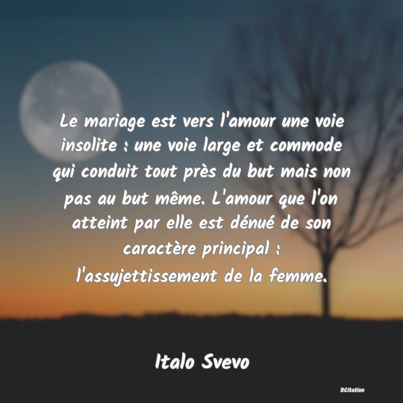 image de citation: Le mariage est vers l'amour une voie insolite : une voie large et commode qui conduit tout près du but mais non pas au but même. L'amour que l'on atteint par elle est dénué de son caractère principal : l'assujettissement de la femme.