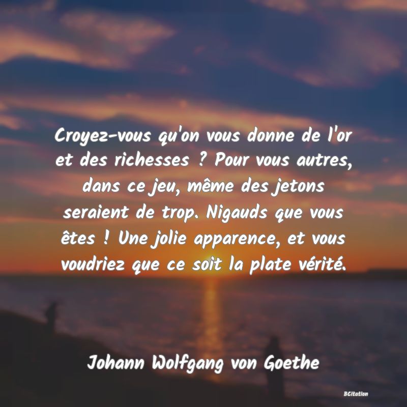 image de citation: Croyez-vous qu'on vous donne de l'or et des richesses ? Pour vous autres, dans ce jeu, même des jetons seraient de trop. Nigauds que vous êtes ! Une jolie apparence, et vous voudriez que ce soit la plate vérité.