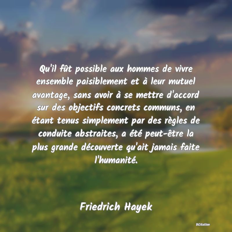 Belle Citation - Qu'il fût possible aux hommes de vivre ensemble paisiblement et à leur mutuel avantage, sans avoir à se mettre d'accord sur des objectifs concrets communs, en étant tenus simplement par des règles de conduite abstraites, a été peut-être la plus grande découverte qu'ait jamais faite l'humanité. - Friedrich Hayek