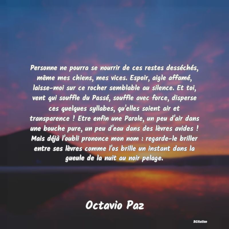 image de citation: Personne ne pourra se nourrir de ces restes desséchés, même mes chiens, mes vices. Espoir, aigle affamé, laisse-moi sur ce rocher semblable au silence. Et toi, vent qui souffle du Passé, souffle avec force, disperse ces quelques syllabes, qu'elles soient air et transparence ! Etre enfin une Parole, un peu d'air dans une bouche pure, un peu d'eau dans des lèvres avides ! Mais déjà l'oubli prononce mon nom : regarde-le briller entre ses lèvres comme l'os brille un instant dans la gueule de la nuit au noir pelage.