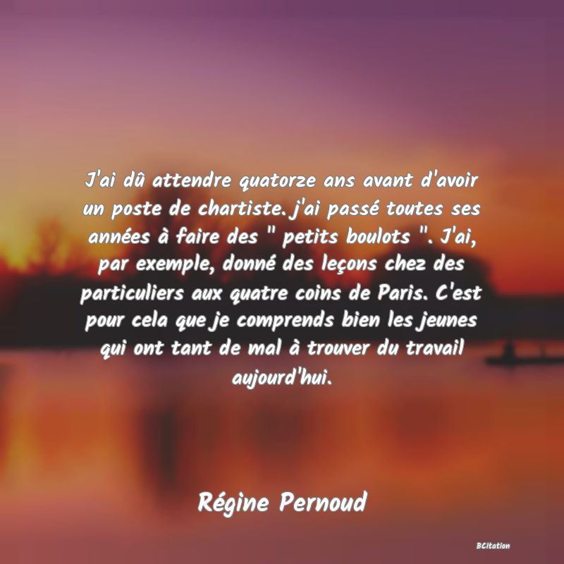 image de citation: J'ai dû attendre quatorze ans avant d'avoir un poste de chartiste. j'ai passé toutes ses années à faire des   petits boulots  . J'ai, par exemple, donné des leçons chez des particuliers aux quatre coins de Paris. C'est pour cela que je comprends bien les jeunes qui ont tant de mal à trouver du travail aujourd'hui.