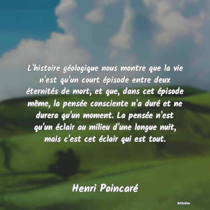 image de citation: L'histoire géologique nous montre que la vie n'est qu'un court épisode entre deux éternités de mort, et que, dans cet épisode même, la pensée consciente n'a duré et ne durera qu'un moment. La pensée n'est qu'un éclair au milieu d'une longue nuit, mais c'est cet éclair qui est tout.