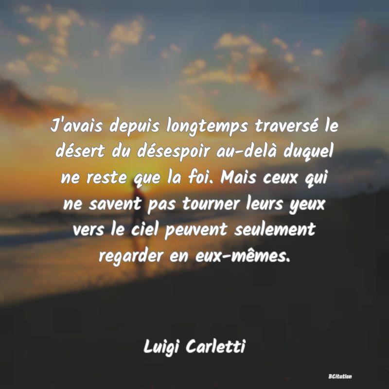 Belle Citation - J'avais depuis longtemps traversé le désert du désespoir au-delà duquel ne reste que la foi. Mais ceux qui ne savent pas tourner leurs yeux vers le ciel peuvent seulement regarder en eux-mêmes. - Luigi Carletti