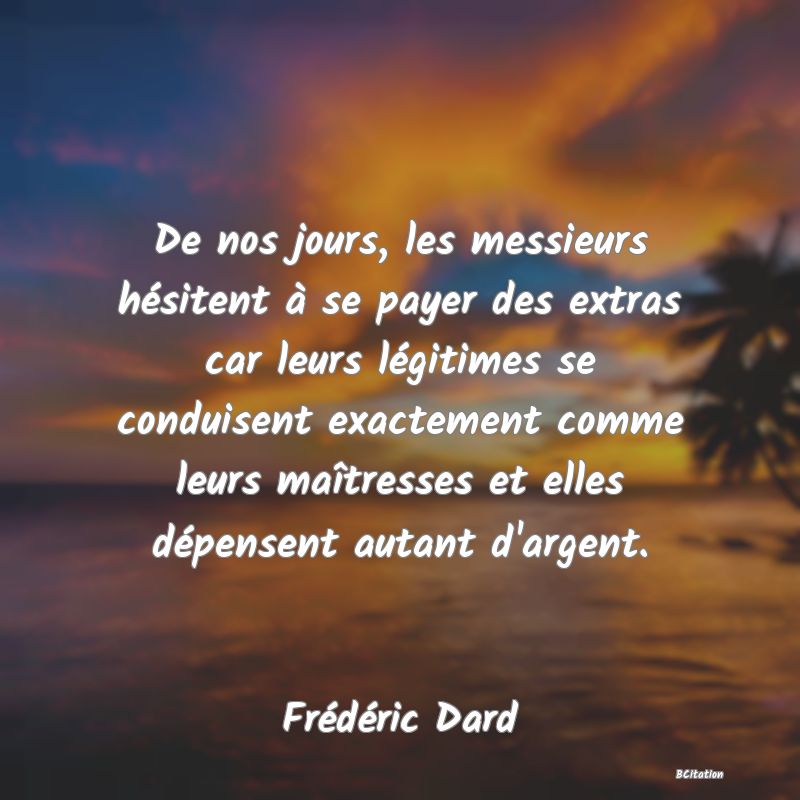 Belle Citation - De nos jours, les messieurs hésitent à se payer des extras car leurs légitimes se conduisent exactement comme leurs maîtresses et elles dépensent autant d'argent. - Frédéric Dard