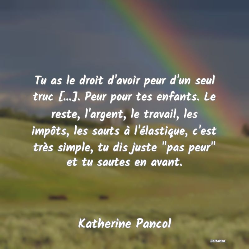 Belle Citation - Tu as le droit d'avoir peur d'un seul truc [...]. Peur pour tes enfants. Le reste, l'argent, le travail, les impôts, les sauts à l'élastique, c'est très simple, tu dis juste 