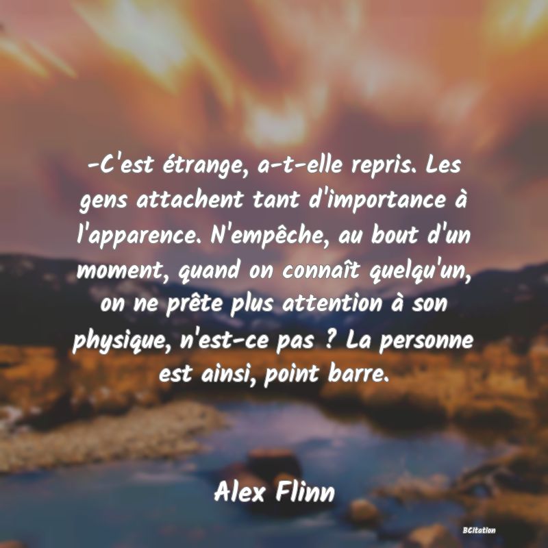 image de citation: -C'est étrange, a-t-elle repris. Les gens attachent tant d'importance à l'apparence. N'empêche, au bout d'un moment, quand on connaît quelqu'un, on ne prête plus attention à son physique, n'est-ce pas ? La personne est ainsi, point barre.