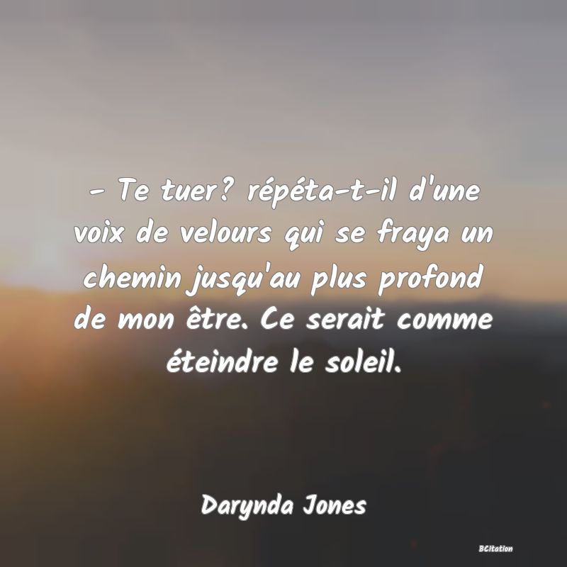 image de citation: - Te tuer? répéta-t-il d'une voix de velours qui se fraya un chemin jusqu'au plus profond de mon être. Ce serait comme éteindre le soleil.